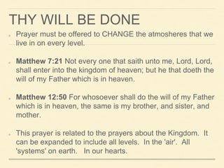 THY WILL BE DONE
Prayer must be offered to CHANGE the atmosheres that we
live in on every level.
Matthew 7:21 Not every one that saith unto me, Lord, Lord,
shall enter into the kingdom of heaven; but he that doeth the
will of my Father which is in heaven.
Matthew 12:50 For whosoever shall do the will of my Father
which is in heaven, the same is my brother, and sister, and
mother.
This prayer is related to the prayers about the Kingdom. It
can be expanded to include all levels. In the 'air'. All
'systems' on earth. In our hearts.
 