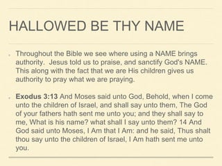 HALLOWED BE THY NAME
Throughout the Bible we see where using a NAME brings
authority. Jesus told us to praise, and sanctify God's NAME.
This along with the fact that we are His children gives us
authority to pray what we are praying.
Exodus 3:13 And Moses said unto God, Behold, when I come
unto the children of Israel, and shall say unto them, The God
of your fathers hath sent me unto you; and they shall say to
me, What is his name? what shall I say unto them? 14 And
God said unto Moses, I Am that I Am: and he said, Thus shalt
thou say unto the children of Israel, I Am hath sent me unto
you.
 
