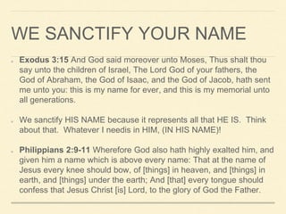 WE SANCTIFY YOUR NAME
Exodus 3:15 And God said moreover unto Moses, Thus shalt thou
say unto the children of Israel, The Lord God of your fathers, the
God of Abraham, the God of Isaac, and the God of Jacob, hath sent
me unto you: this is my name for ever, and this is my memorial unto
all generations.
We sanctify HIS NAME because it represents all that HE IS. Think
about that. Whatever I needis in HIM, (IN HIS NAME)!
Philippians 2:9-11 Wherefore God also hath highly exalted him, and
given him a name which is above every name: That at the name of
Jesus every knee should bow, of [things] in heaven, and [things] in
earth, and [things] under the earth; And [that] every tongue should
confess that Jesus Christ [is] Lord, to the glory of God the Father.
 