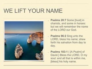 WE LIFT YOUR NAME
Psalms 20:7 Some [trust] in
chariots, and some in horses:
but we will remember the name
of the LORD our God.
Psalms 96:2 Sing unto the
LORD, bless his name; shew
forth his salvation from day to
day.
Psalms 103:1 { [A Psalm] of
David.} Bless the LORD, O my
soul: and all that is within me,
[bless] his holy name.
 