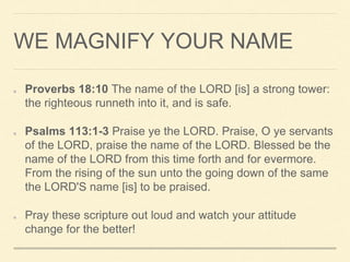 WE MAGNIFY YOUR NAME
Proverbs 18:10 The name of the LORD [is] a strong tower:
the righteous runneth into it, and is safe.
Psalms 113:1-3 Praise ye the LORD. Praise, O ye servants
of the LORD, praise the name of the LORD. Blessed be the
name of the LORD from this time forth and for evermore.
From the rising of the sun unto the going down of the same
the LORD'S name [is] to be praised.
Pray these scripture out loud and watch your attitude
change for the better!
 
