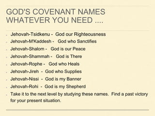 GOD'S COVENANT NAMES
WHATEVER YOU NEED ....
Jehovah-Tsidkenu - God our Righteousness
Jehovah-M'Kaddesh - God who Sanctifies
Jehovah-Shalom - God is our Peace
Jehovah-Shammah - God is There
Jehovah-Rophe - God who Heals
Jehovah-Jireh - God who Supplies
Jehovah-Nissi - God is my Banner
Jehovah-Rohi - God is my Shepherd
Take it to the next level by studying these names. Find a past victory
for your present situation.
 