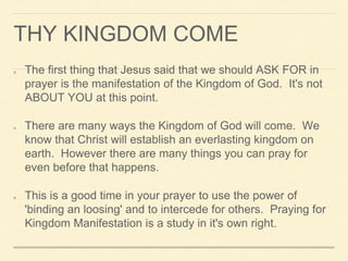 THY KINGDOM COME
The first thing that Jesus said that we should ASK FOR in
prayer is the manifestation of the Kingdom of God. It's not
ABOUT YOU at this point.
There are many ways the Kingdom of God will come. We
know that Christ will establish an everlasting kingdom on
earth. However there are many things you can pray for
even before that happens.
This is a good time in your prayer to use the power of
'binding an loosing' and to intercede for others. Praying for
Kingdom Manifestation is a study in it's own right.
 