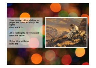 Upon the start of his ministry he
prayed and fasted for 40 days and
nights
(Matthew 4:2)
After Feeding the Five Thousand
(Matthew 14:23)
Before his crucifixion
(John 14)

 
