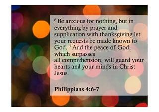 6 Be

anxious for nothing, but in
everything by prayer and
supplication with thanksgiving let
your requests be made known to
God. 7 And the peace of God,
which surpasses
all comprehension, will guard your
hearts and your minds in Christ
Jesus.
Philippians 4:6-7

 