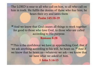 The LORD is near to all who call on him, to all who call on
him in truth. He fulfils the desires of those who fear him; he
hears their cry and saves them
Psalm 145:18-19
28 And

we know that God causes all things to work together
for good to those who love God, to those who are called
according to His purpose.
Romans 8:28

14 This

is the confidence we have in approaching God: that if
we ask anything according to his will, he hears us. 15 And if
we know that he hears us—whatever we ask—we know that
we have what we asked of him.
1 John 5:14-15

 
