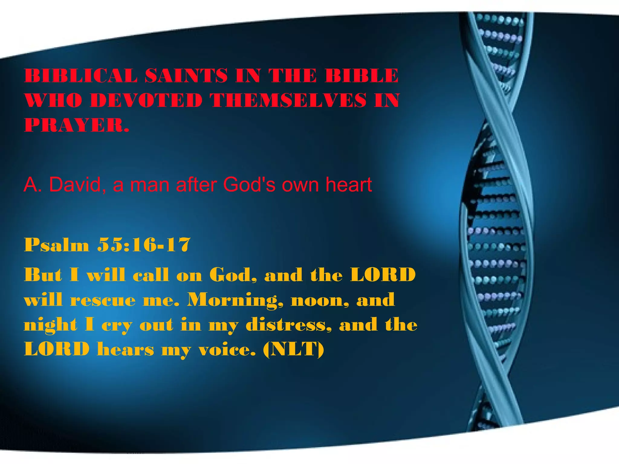 BIBLICAL SAINTS IN THE BIBLE
WHO DEVOTED THEMSELVES IN
PRAYER.
A. David, a man after God's own heart
Psalm 55:16-17
But I will call on God, and the LORD
will rescue me. Morning, noon, and
night I cry out in my distress, and the
LORD hears my voice. (NLT)
 