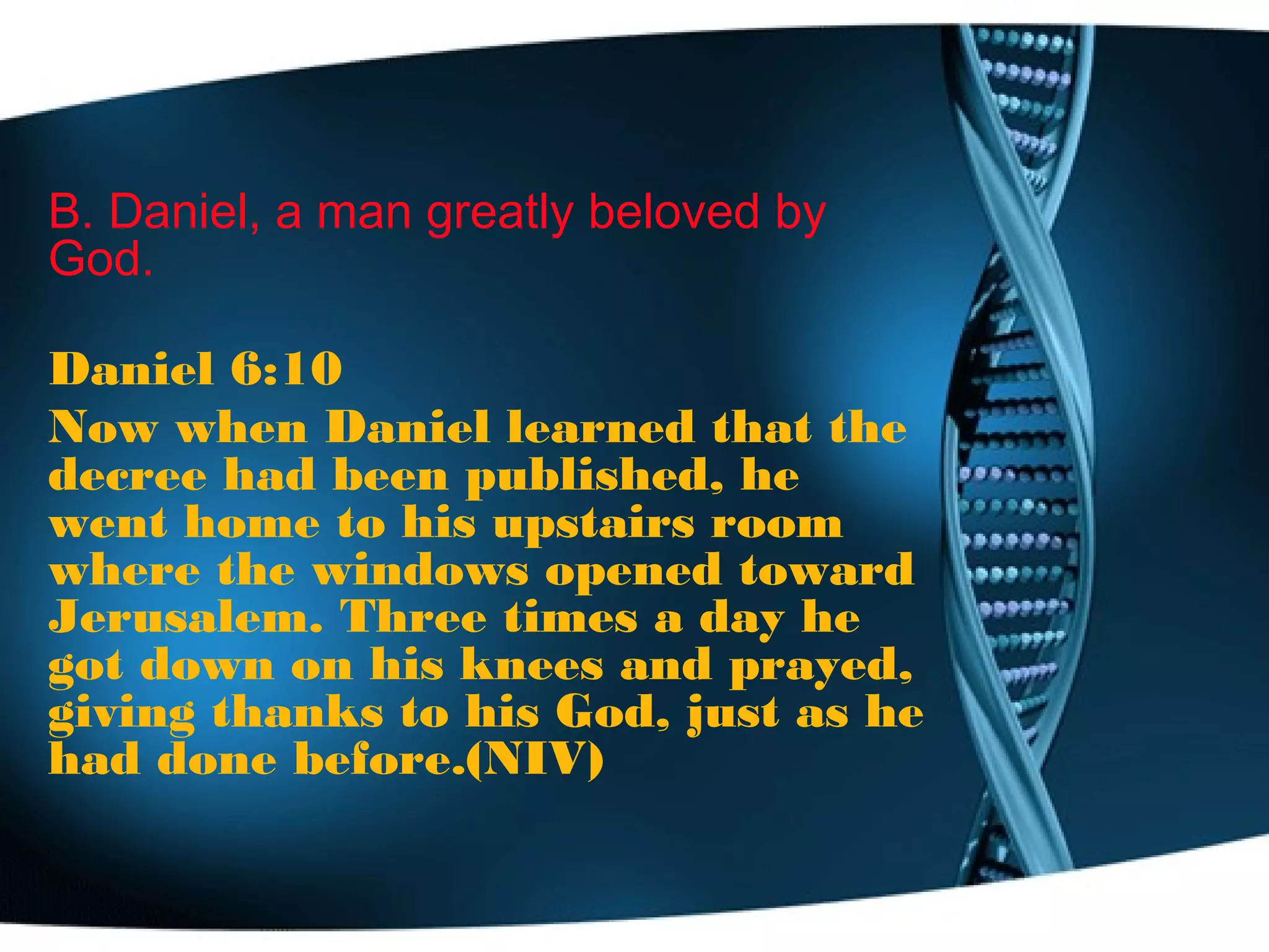B. Daniel, a man greatly beloved by
God.
Daniel 6:10
Now when Daniel learned that the
decree had been published, he
went home to his upstairs room
where the windows opened toward
Jerusalem. Three times a day he
got down on his knees and prayed,
giving thanks to his God, just as he
had done before.(NIV)
 