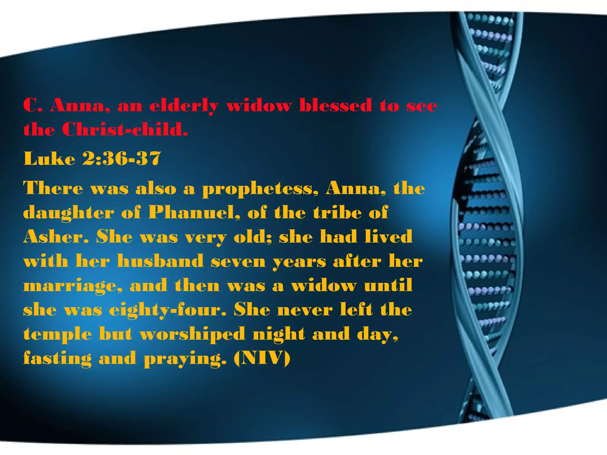 C. Anna, an elderly widow blessed to see
the Christ-child.
Luke 2:36-37
There was also a prophetess, Anna, the
daughter of Phanuel, of the tribe of
Asher. She was very old; she had lived
with her husband seven years after her
marriage, and then was a widow until
she was eighty-four. She never left the
temple but worshiped night and day,
fasting and praying. (NIV)
 