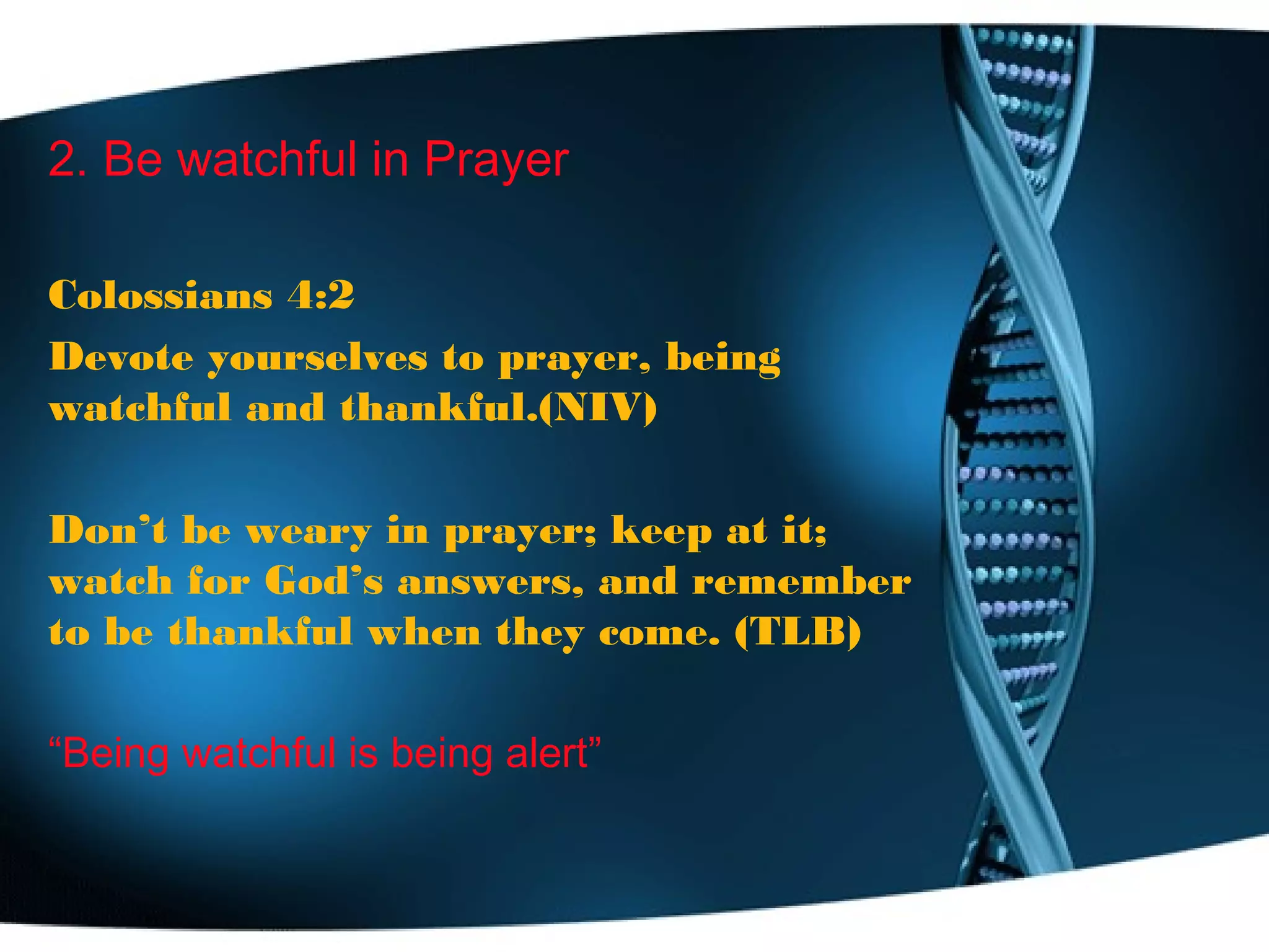 2. Be watchful in Prayer
Colossians 4:2
Devote yourselves to prayer, being
watchful and thankful.(NIV)
Don’t be weary in prayer; keep at it;
watch for God’s answers, and remember
to be thankful when they come. (TLB)
“Being watchful is being alert”
 