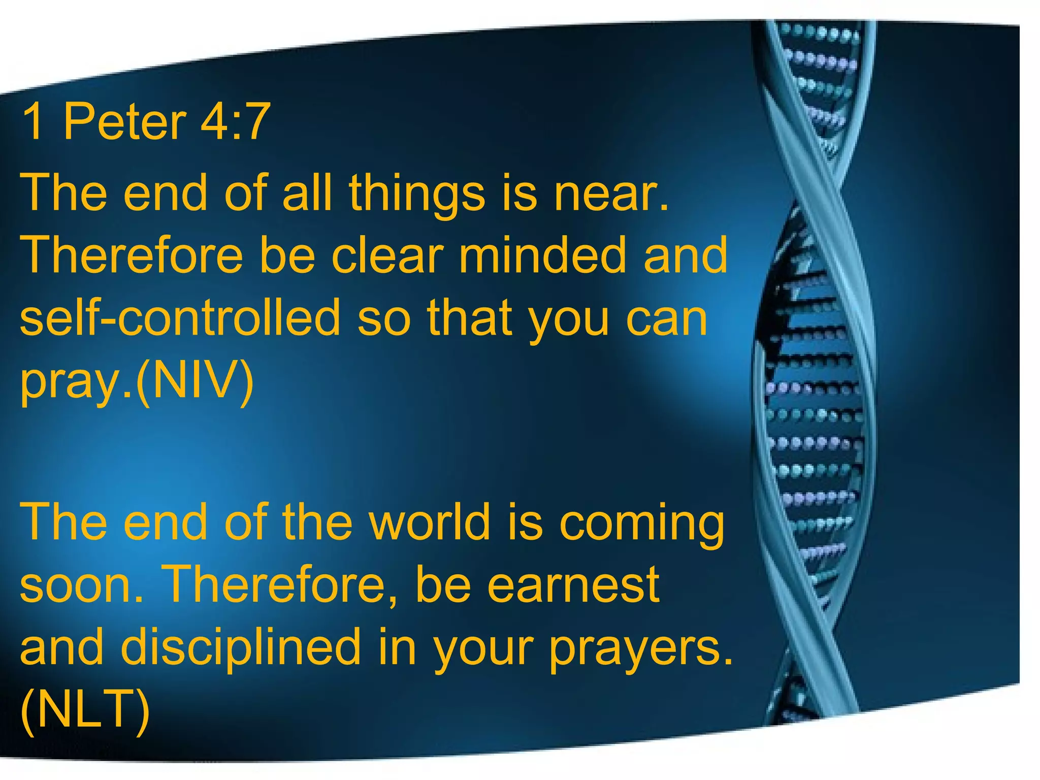1 Peter 4:7
The end of all things is near.
Therefore be clear minded and
self-controlled so that you can
pray.(NIV)
The end of the world is coming
soon. Therefore, be earnest
and disciplined in your prayers.
(NLT)
 