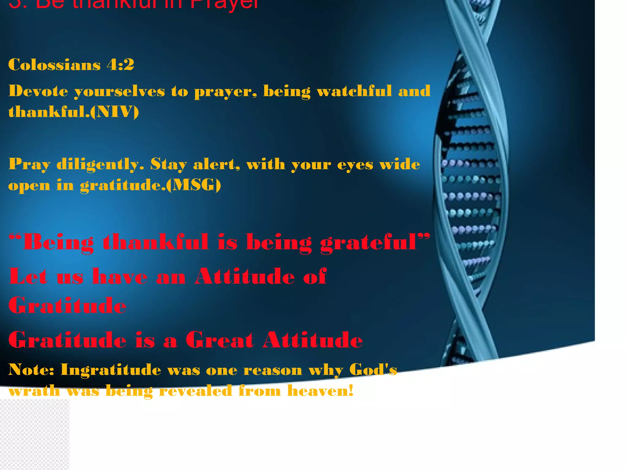3. Be thankful in Prayer
Colossians 4:2
Devote yourselves to prayer, being watchful and
thankful.(NIV)
Pray diligently. Stay alert, with your eyes wide
open in gratitude.(MSG)
“Being thankful is being grateful”
Let us have an Attitude of
Gratitude
Gratitude is a Great Attitude
Note: Ingratitude was one reason why God's
wrath was being revealed from heaven!
 