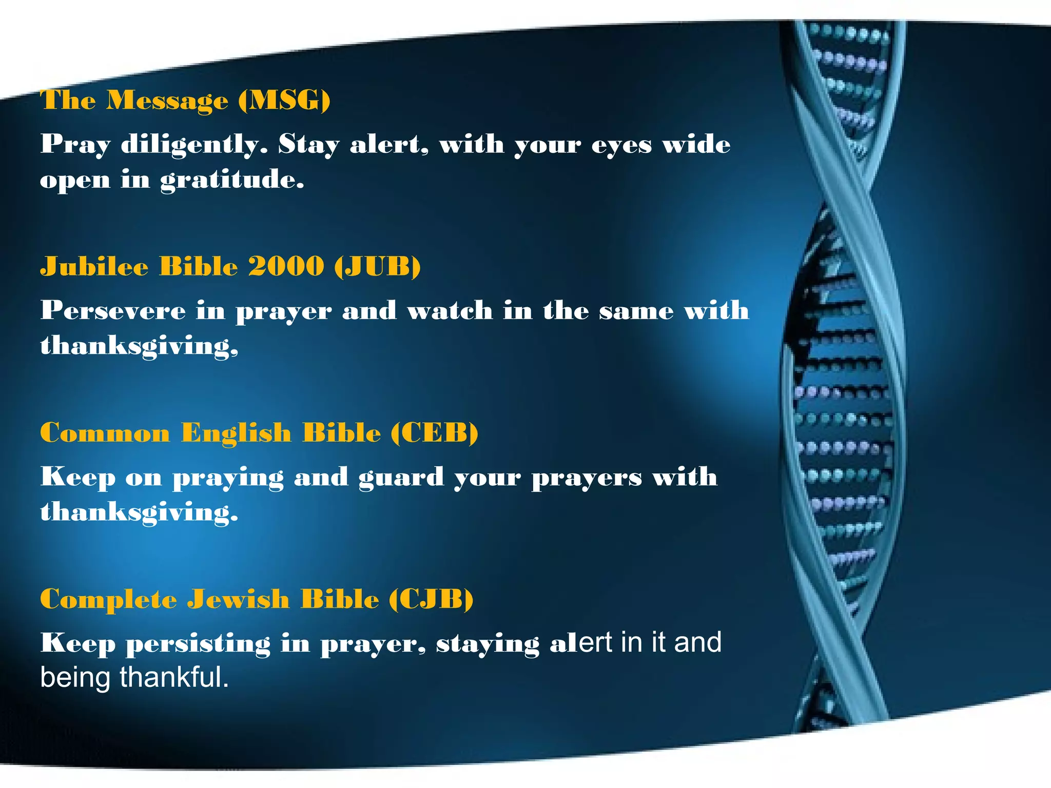 The Message (MSG)
Pray diligently. Stay alert, with your eyes wide
open in gratitude.
Jubilee Bible 2000 (JUB)
Persevere in prayer and watch in the same with
thanksgiving,
Common English Bible (CEB)
Keep on praying and guard your prayers with
thanksgiving.
Complete Jewish Bible (CJB)
Keep persisting in prayer, staying alert in it and
being thankful.
 