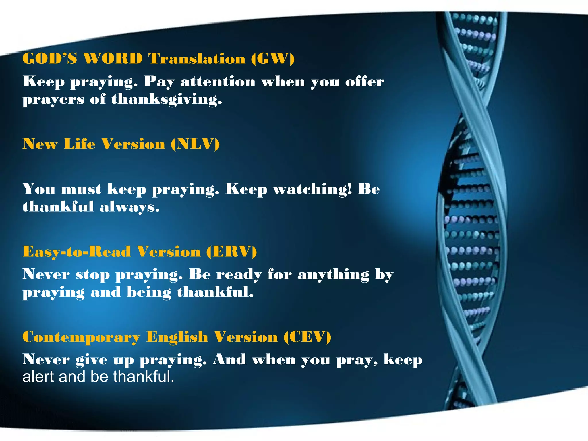 GOD’S WORD Translation (GW)
Keep praying. Pay attention when you offer
prayers of thanksgiving.
New Life Version (NLV)
You must keep praying. Keep watching! Be
thankful always.
Easy-to-Read Version (ERV)
Never stop praying. Be ready for anything by
praying and being thankful.
Contemporary English Version (CEV)
Never give up praying. And when you pray, keep
alert and be thankful.
 