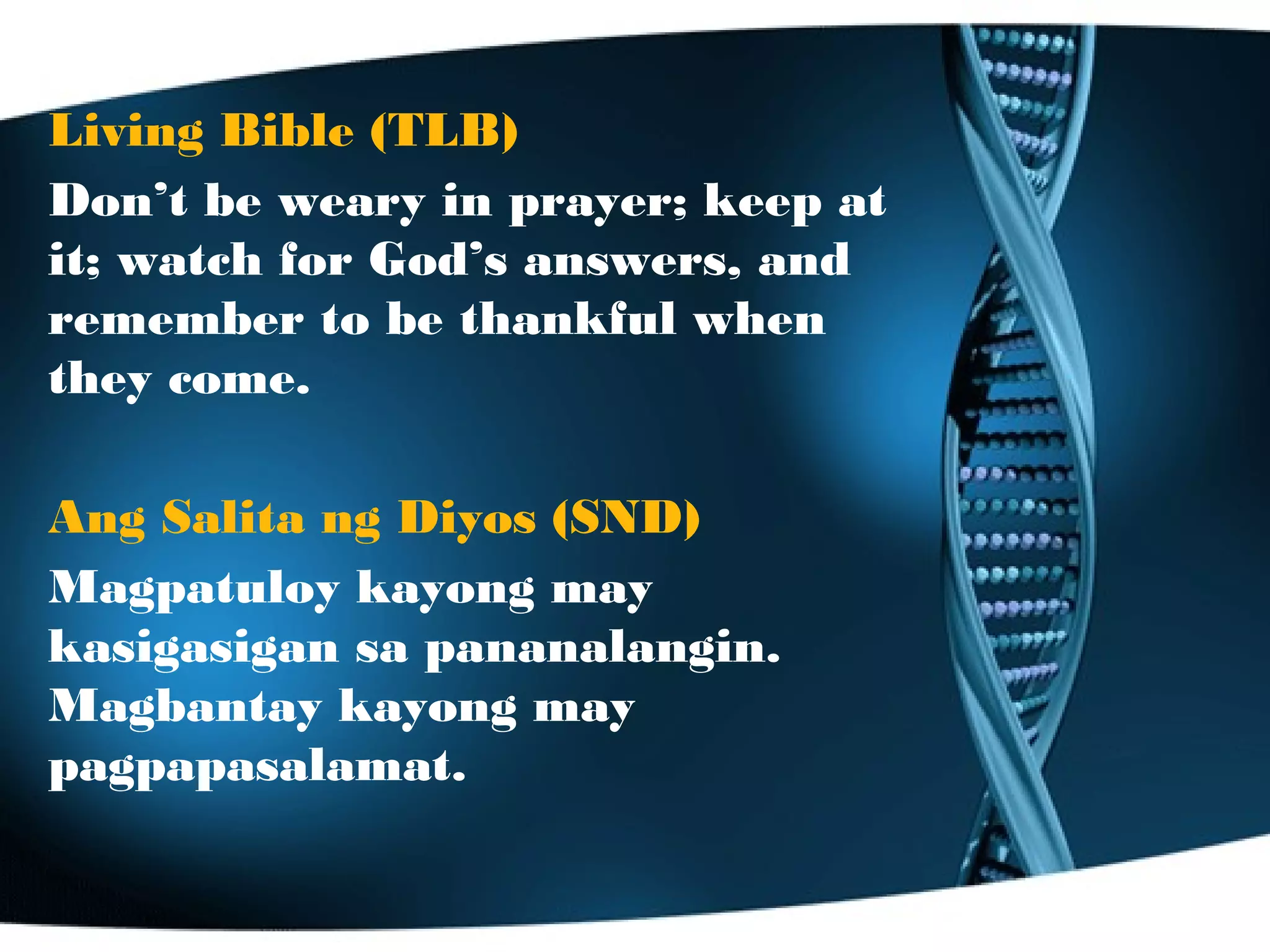 Living Bible (TLB)
Don’t be weary in prayer; keep at
it; watch for God’s answers, and
remember to be thankful when
they come.
Ang Salita ng Diyos (SND)
Magpatuloy kayong may
kasigasigan sa pananalangin.
Magbantay kayong may
pagpapasalamat.
 