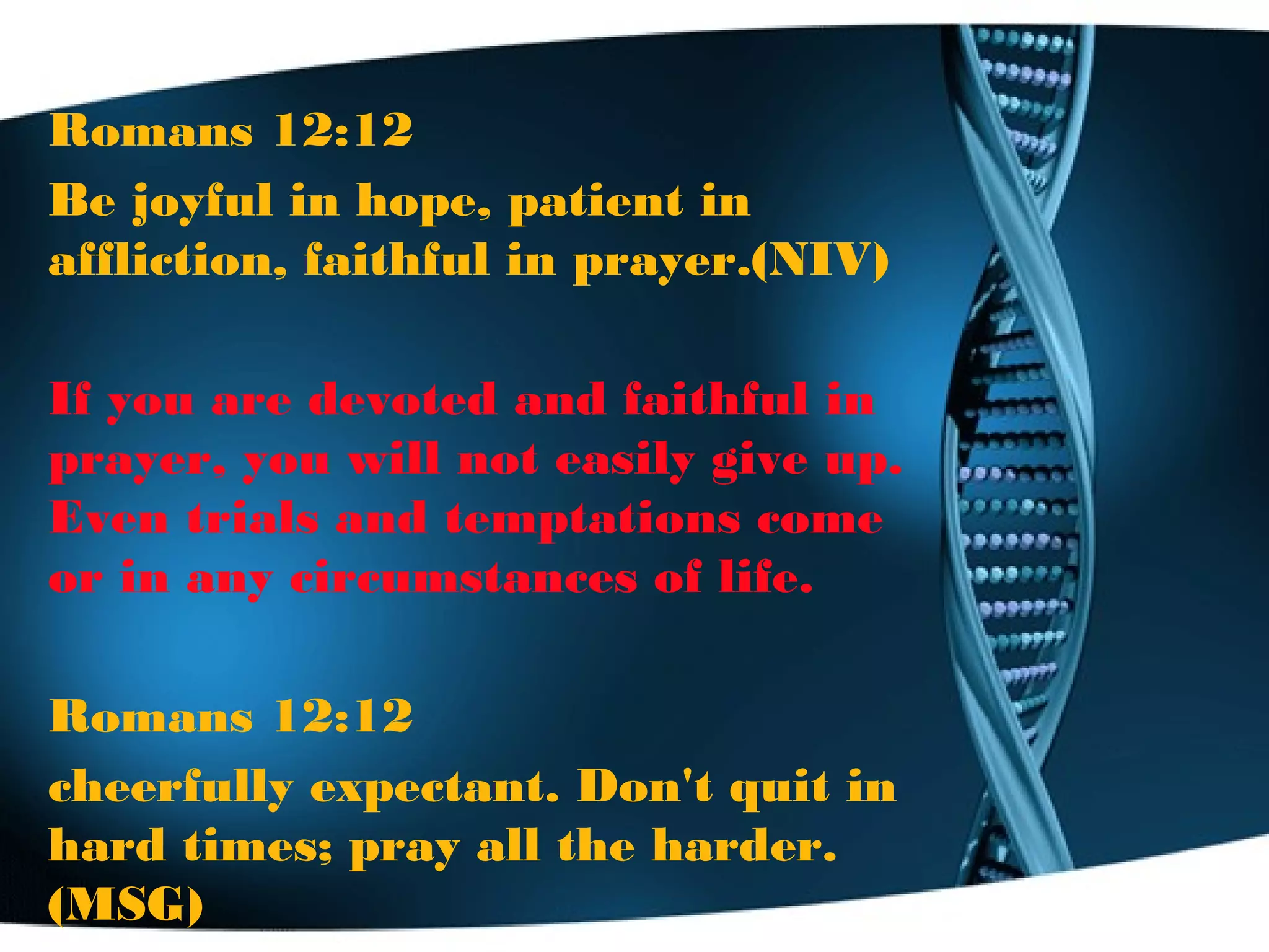 Romans 12:12
Be joyful in hope, patient in
affliction, faithful in prayer.(NIV)
If you are devoted and faithful in
prayer, you will not easily give up.
Even trials and temptations come
or in any circumstances of life.
Romans 12:12
cheerfully expectant. Don't quit in
hard times; pray all the harder.
(MSG)
 