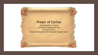 Prayer of Caritas
Psychographed in France
by Medium Madame W. Krell
On Dec 25, 1873.
“Rayonnements de la Vie Spirituelle” (prayers book)
 