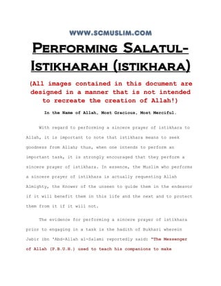 www.scmuslim.com
 Performing Salatul-
 Istikharah (istikhara)
 (All images contained in this document are
 designed in a manner that is not intended
    to recreate the creation of Allah!)
      In the Name of Allah, Most Gracious, Most Merciful.


    With regard to performing a sincere prayer of istikhara to

Allah, it is important to note that istikhara means to seek

goodness from Allah; thus, when one intends to perform an

important task, it is strongly encouraged that they perform a

sincere prayer of istikhara. In essence, the Muslim who performs

a sincere prayer of istikhara is actually requesting Allah

Almighty, the Knower of the unseen to guide them in the endeavor

if it will benefit them in this life and the next and to protect

them from it if it will not.


    The evidence for performing a sincere prayer of istikhara

prior to engaging in a task is the hadith of Bukhari wherein

Jabir ibn 'Abd-Allah al-Salami reportedly said: "The Messenger

of Allah (P.B.U.H.) used to teach his companions to make
 
