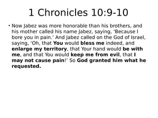 1 Chronicles 10:9-10 
• Now Jabez was more honorable than his brothers, and 
his mother called his name Jabez, saying, ‘Because I 
bore you in pain.’ And Jabez called on the God of Israel, 
saying, ‘Oh, that You would bless me indeed, and 
enlarge my territory, that Your hand would be with 
me, and that You would keep me from evil, that I 
may not cause pain!’ So God granted him what he 
requested. 
 