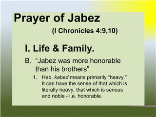 Prayer of Jabez
(I Chronicles 4:9,10)
I. Life & Family.
B. “Jabez was more honorable
than his brothers”
1. Heb. kabed means primarily “heavy.”
It can have the sense of that which is
literally heavy, that which is serious
and noble - i.e. honorable.
 