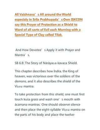 And How Devotee’s Apply it with Prayer and
Mantra’s.
SB 6.8: The Story of Nārāyaṇa-kavaca Shield.
This chapter describes how Indra, the King of
heaven, was victorious over the soldiers of the
demons, and it also describes the shield of the
Viṣṇu mantra.
To take protection from this shield, one must first
touch kuśa grass and wash one’s mouth with
ācamana-mantras. One should observe silence
and then place the eight-syllable Viṣṇu mantra on
the parts of his body and place the twelve-
 