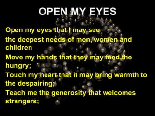 OPEN MY EYES Open my eyes that I may see the deepest needs of men, women and children Move my hands that they may feed the hungry; Touch my heart that it may bring warmth to the despairing; Teach me the generosity that welcomes strangers; 
