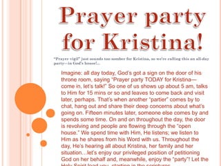“Prayer vigil” just sounds too somber for Kristina, so we’re calling this an all-day
party—in God’s house!...

   Imagine: all day today, God’s got a sign on the door of his
   throne room, saying “Prayer party TODAY for Kristina—
   come in, let’s talk!” So one of us shows up about 5 am, talks
   to Him for 15 mins or so and leaves to come back and visit
   later, perhaps. That’s when another “partier” comes by to
   chat, hang out and share their deep concerns about what’s
   going on. Fifteen minutes later, someone else comes by and
   spends some time. On and on throughout the day, the door
   is revolving and people are flowing through the “open
   house.” We spend time with Him, He listens; we listen to
   Him as he shares from his Word with us. Throughout the
   day, He’s hearing all about Kristina, her family and her
   situation…let’s enjoy our privileged position of petitioning
   God on her behalf and, meanwhile, enjoy the “party”! Let the
 