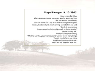 Jesus entered a village
where a woman whose name was Martha welcomed him.
She had a sister named Mary
who sat beside the Lord at his feet listening to him speak.
Martha, burdened with much serving, came to him and said,
“Lord, do you not care
that my sister has left me by myself to do the serving?
Tell her to help me.”
The Lord said to her in reply,
“Martha, Martha, you are anxious and worried about many things.
There is need of only one thing.
Mary has chosen the better part
and it will not be taken from her.”
Gospel Passage - Lk. 10: 38-42
 