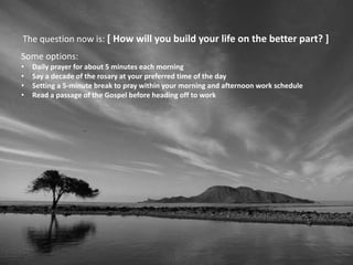 The question now is: [ How will you build your life on the better part? ]
Some options:
• Daily prayer for about 5 minutes each morning
• Say a decade of the rosary at your preferred time of the day
• Setting a 5-minute break to pray within your morning and afternoon work schedule
• Read a passage of the Gospel before heading off to work
 