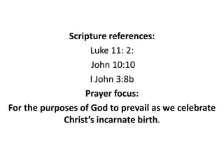 Scripture references:
Luke 11: 2:
John 10:10
I John 3:8b
Prayer focus:
For the purposes of God to prevail as we celebrate
Christ’s incarnate birth.
 