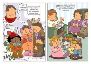 I was a                     My parents started to attend
little boy                    Bible classes, and I, too, was
             Trisha prayed
   then.                       taught Bible stories about
              with me and
                                       God’s love.
             my parents to
             receive Jesus.
 