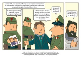 As an adult, God used my influence as a successful businessman
to shelter some missionaries when it became illegal to talk about
             Jesus with people who didn’t know Him.
                                                                                                        Very well.
                                                                                                        They may
   Is this couple teaching                                   These are loyal citizens                   continue.
       the Bible to your                                    whom I’ve hired to teach                                      This all started
    company employees?                                       people in my company                                         with the prayers
                                                           how to work well together.                                      of two boys!
                                                             They are a boost to my
                                                                   business.




                                S&S link: Christian Life and Faith: A Personal Connection with Jesus: Prayer-1g
                             Authored by Christi S. Lynch. Illustrations by Didier Martin. Design by Christia Copeland.
                                 Produced by My Wonder Studio. Copyright © 2012 by The Family International
 