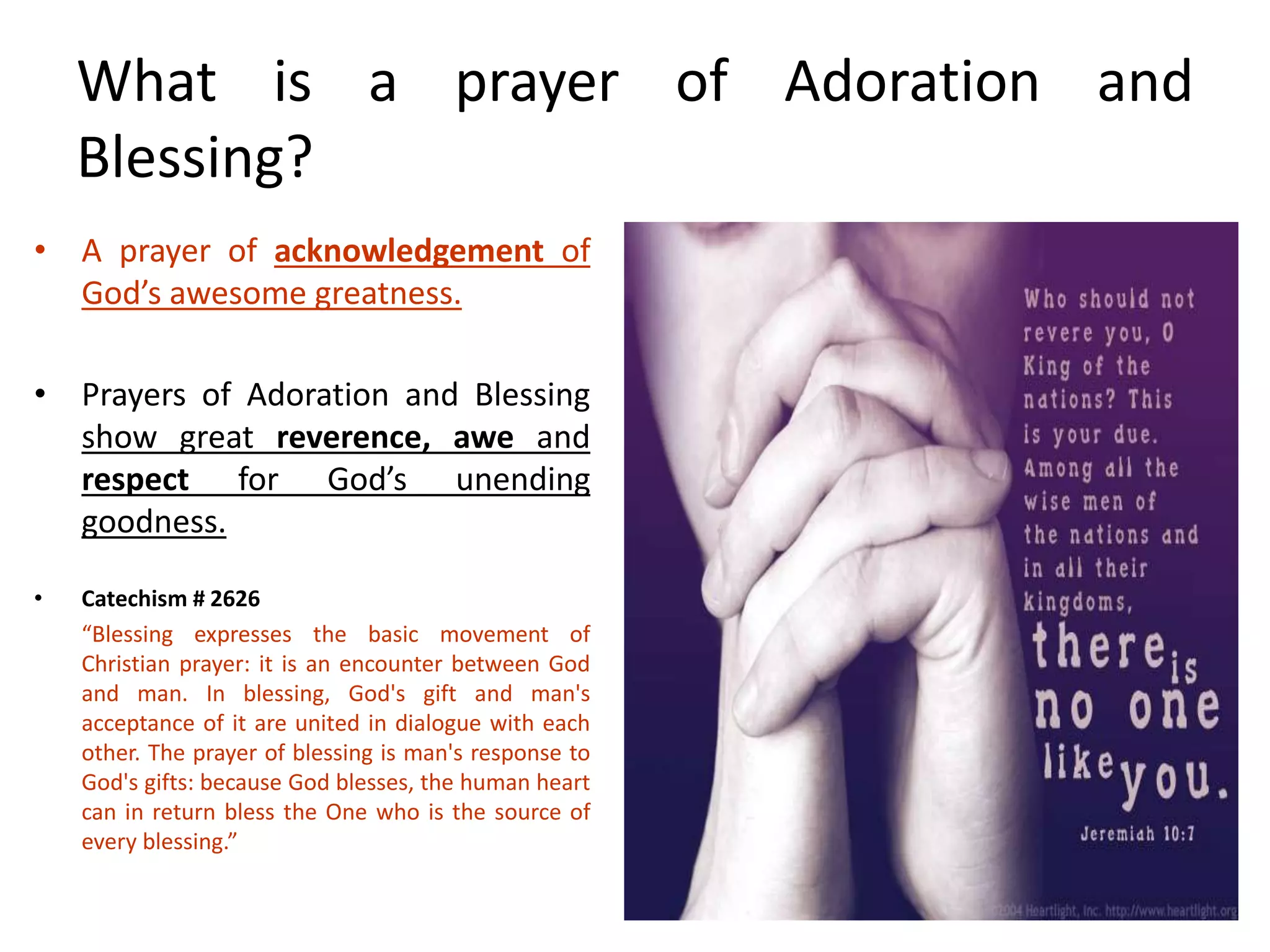 What is a prayer of Adoration and
Blessing?
• A prayer of acknowledgement of
God’s awesome greatness.
• Prayers of Adoration and Blessing
show great reverence, awe and
respect for God’s unending
goodness.
• Catechism # 2626
“Blessing expresses the basic movement of
Christian prayer: it is an encounter between God
and man. In blessing, God's gift and man's
acceptance of it are united in dialogue with each
other. The prayer of blessing is man's response to
God's gifts: because God blesses, the human heart
can in return bless the One who is the source of
every blessing.”
 