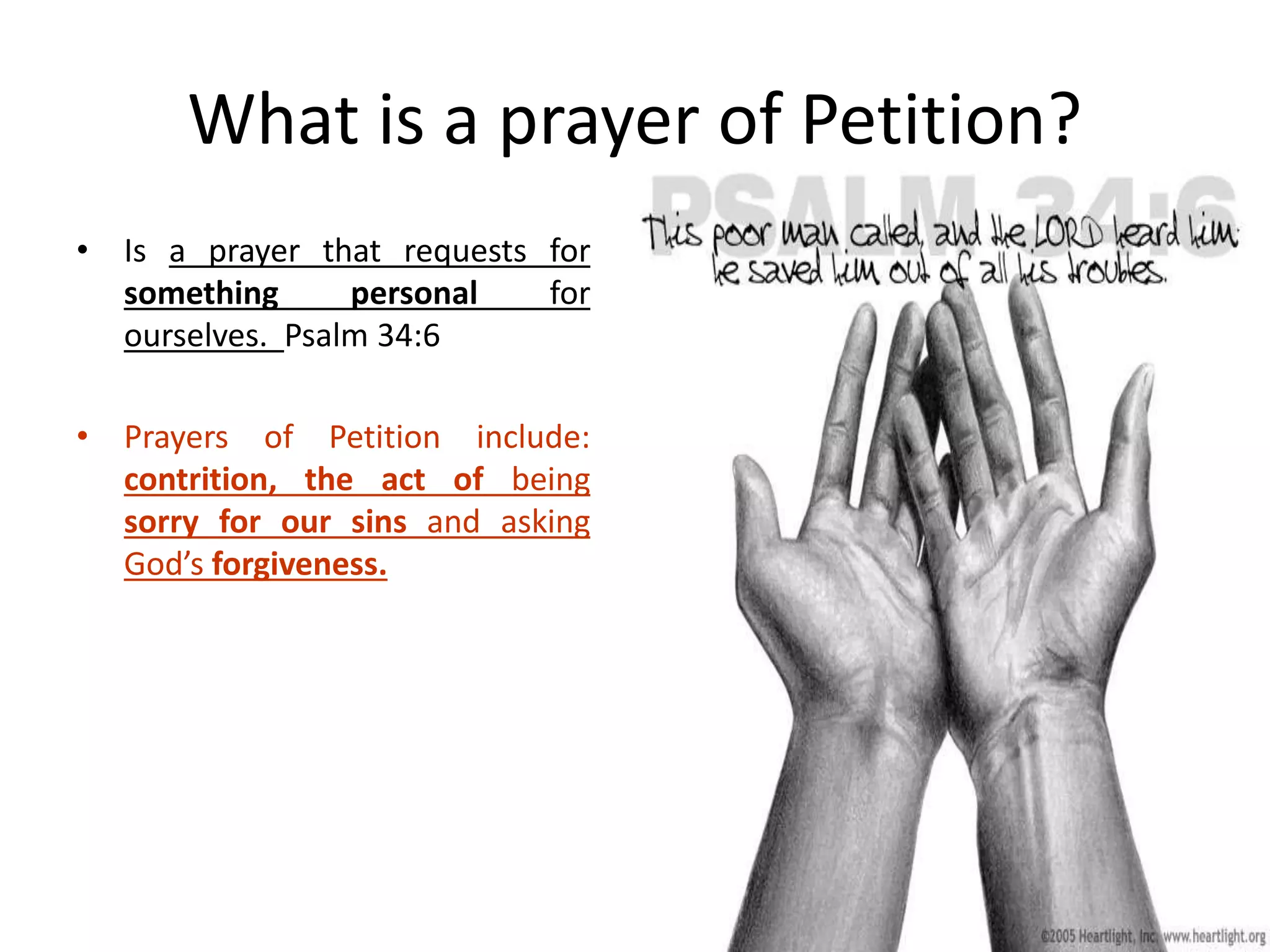What is a prayer of Petition?
• Is a prayer that requests for
something personal for
ourselves. Psalm 34:6
• Prayers of Petition include:
contrition, the act of being
sorry for our sins and asking
God’s forgiveness.
 