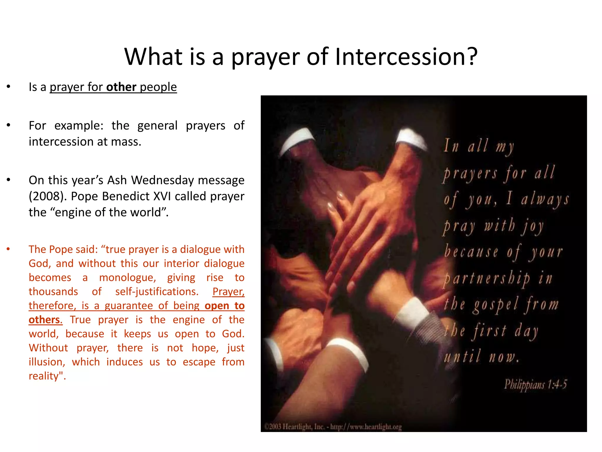 What is a prayer of Intercession?
• Is a prayer for other people
• For example: the general prayers of
intercession at mass.
• On this year’s Ash Wednesday message
(2008). Pope Benedict XVI called prayer
the “engine of the world”.
• The Pope said: “true prayer is a dialogue with
God, and without this our interior dialogue
becomes a monologue, giving rise to
thousands of self-justifications. Prayer,
therefore, is a guarantee of being open to
others. True prayer is the engine of the
world, because it keeps us open to God.
Without prayer, there is not hope, just
illusion, which induces us to escape from
reality".
 