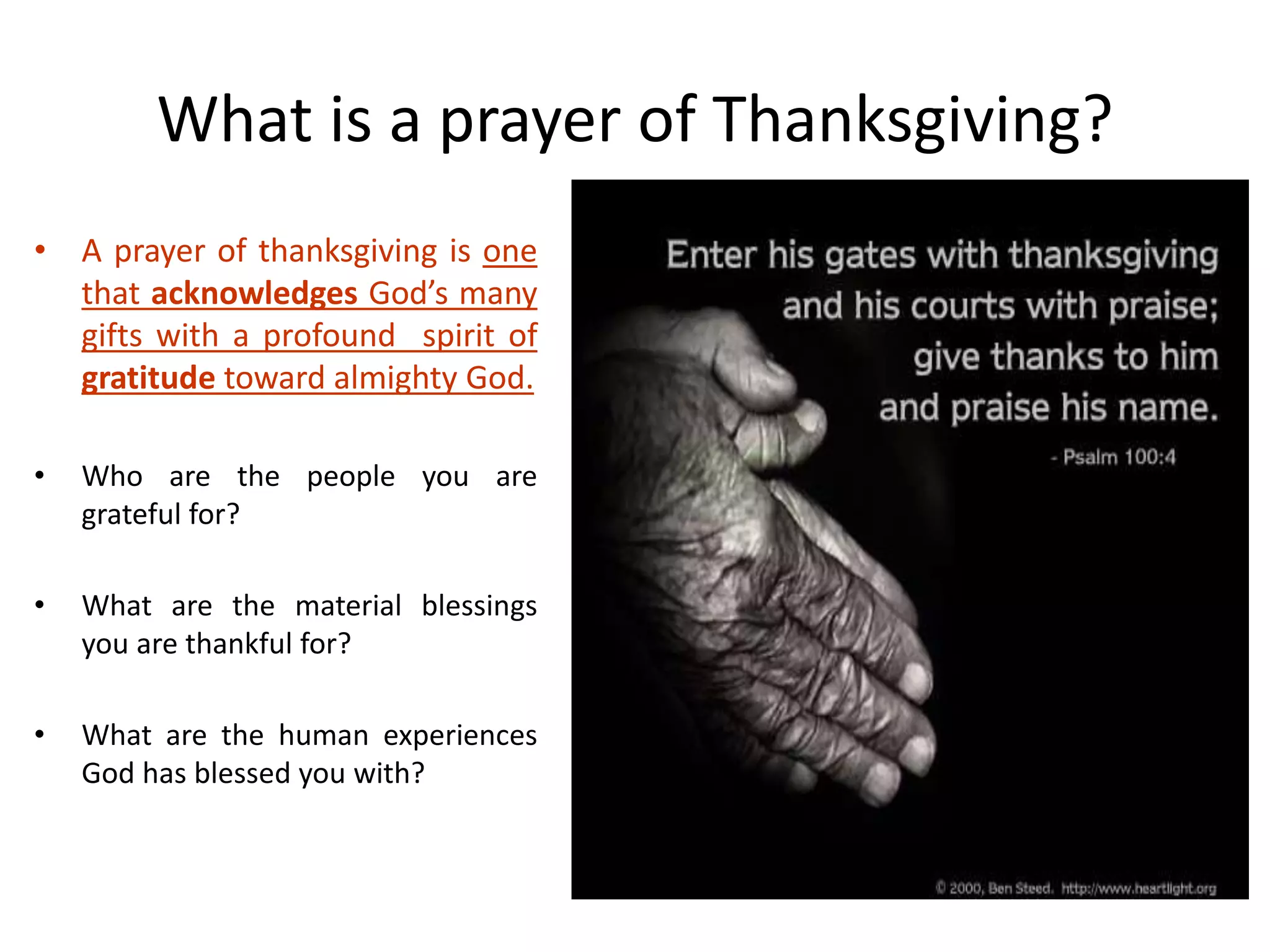 What is a prayer of Thanksgiving?
• A prayer of thanksgiving is one
that acknowledges God’s many
gifts with a profound spirit of
gratitude toward almighty God.
• Who are the people you are
grateful for?
• What are the material blessings
you are thankful for?
• What are the human experiences
God has blessed you with?
 
