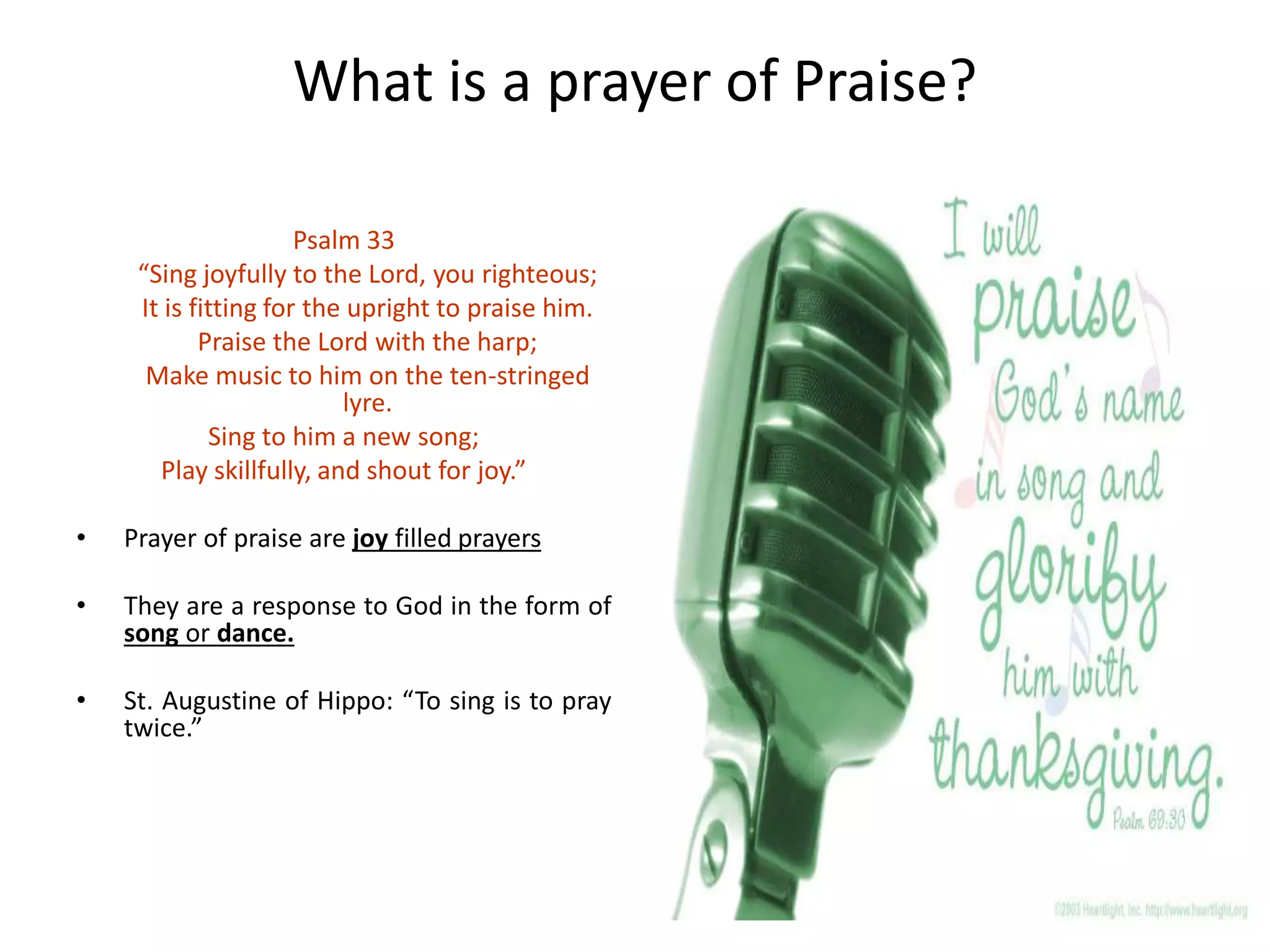 What is a prayer of Praise?
Psalm 33
“Sing joyfully to the Lord, you righteous;
It is fitting for the upright to praise him.
Praise the Lord with the harp;
Make music to him on the ten-stringed
lyre.
Sing to him a new song;
Play skillfully, and shout for joy.”
• Prayer of praise are joy filled prayers
• They are a response to God in the form of
song or dance.
• St. Augustine of Hippo: “To sing is to pray
twice.”
 