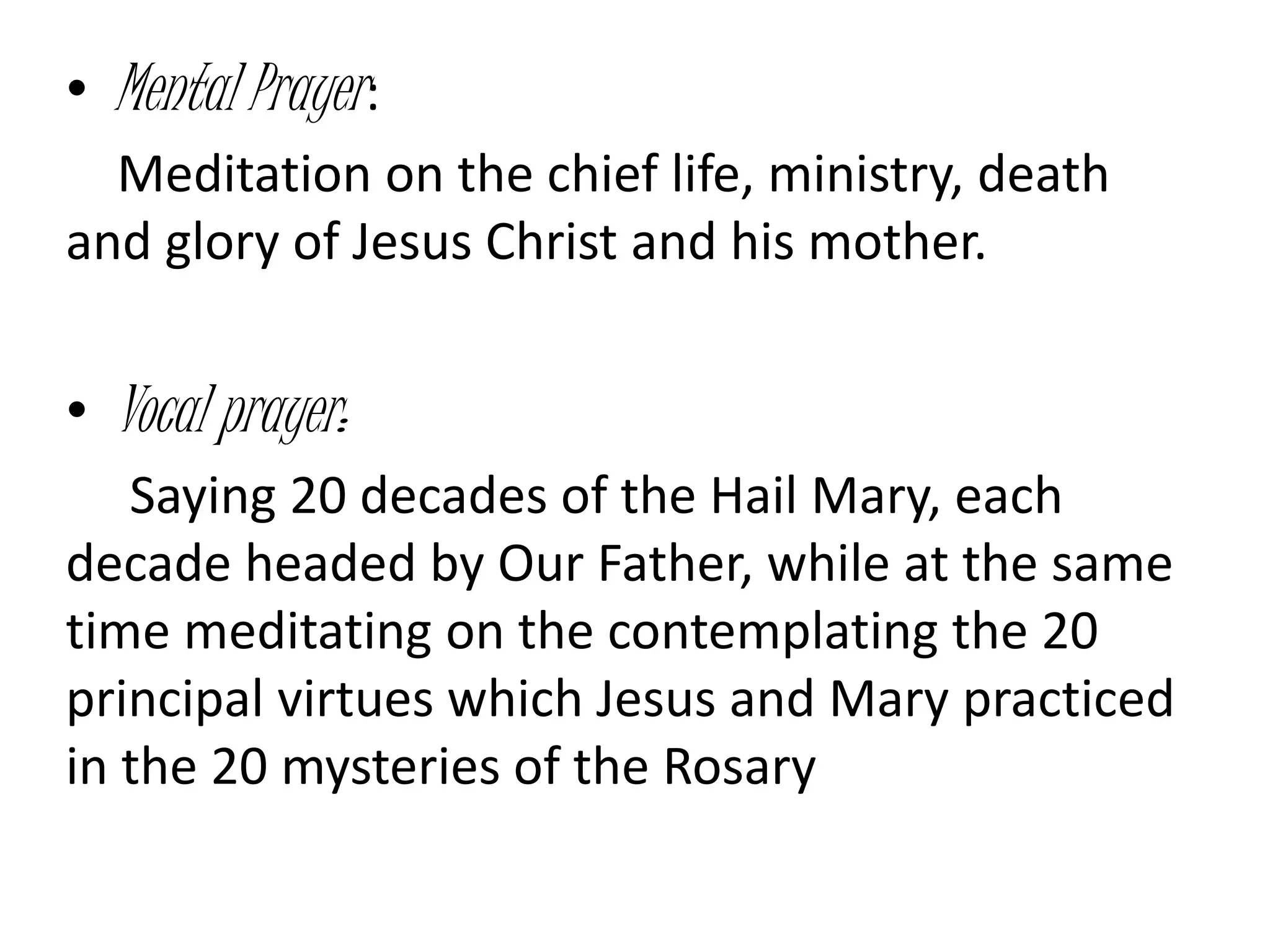• Mental Prayer:
Meditation on the chief life, ministry, death
and glory of Jesus Christ and his mother.
• Vocal prayer:
Saying 20 decades of the Hail Mary, each
decade headed by Our Father, while at the same
time meditating on the contemplating the 20
principal virtues which Jesus and Mary practiced
in the 20 mysteries of the Rosary
 