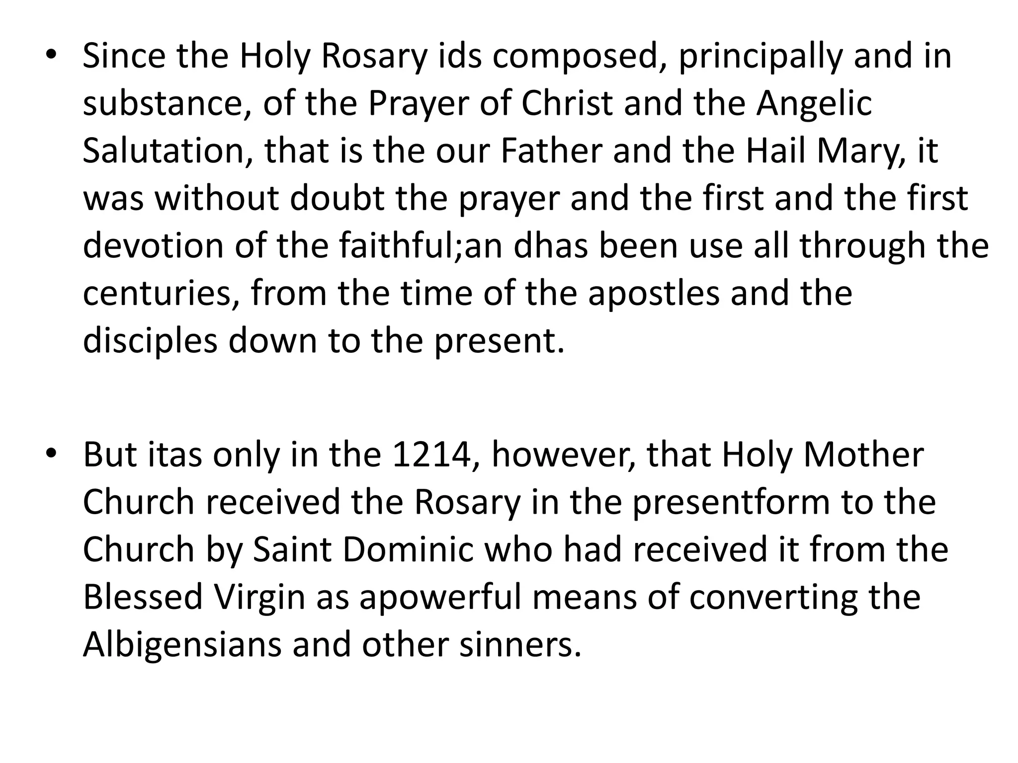 • Since the Holy Rosary ids composed, principally and in
substance, of the Prayer of Christ and the Angelic
Salutation, that is the our Father and the Hail Mary, it
was without doubt the prayer and the first and the first
devotion of the faithful;an dhas been use all through the
centuries, from the time of the apostles and the
disciples down to the present.
• But itas only in the 1214, however, that Holy Mother
Church received the Rosary in the presentform to the
Church by Saint Dominic who had received it from the
Blessed Virgin as apowerful means of converting the
Albigensians and other sinners.
 