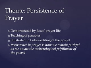 Theme: Persistence of PrayerDemonstrated by Jesus’ prayer lifeTeaching of parablesIllustrated in Luke’s editing of the gospel Persistence in prayer is how we remain faithful as we await the eschatological fulfillment of the gospel