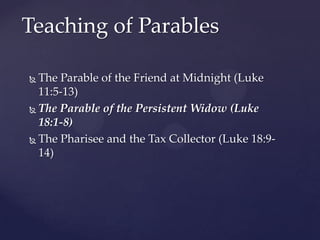 Teaching of ParablesThe Parable of the Friend at Midnight (Luke 11:5-13)The Parable of the Persistent Widow (Luke 18:1-8)The Pharisee and the Tax Collector (Luke 18:9-14)