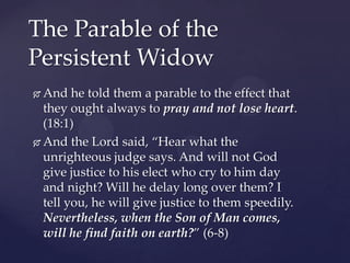 The Parable of the Persistent WidowAnd he told them a parable to the effect that they ought always to pray and not lose heart. (18:1)And the Lord said, “Hear what the unrighteous judge says. And will not God give justice to his elect who cry to him day and night? Will he delay long over them? I tell you, he will give justice to them speedily. Nevertheless, when the Son of Man comes, will he find faith on earth?” (6-8)
