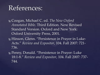References:Coogan, Michael C. ed. The New Oxford Annotated Bible. Third Edition. New Revised Standard Version. Oxford and New York: Oxford University Press, 2001.Hinson, Glenn. “Persistence in Prayer in Luke-Acts.” Review and Expositor, 104. Fall 2007: 721-736.Penny, Donald. “Persistence in Prayer: Luke 18:1-8.” Review and Expositor, 104. Fall 2007: 737-744.