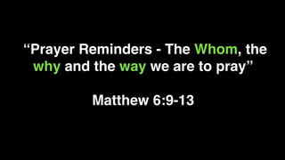 “Prayer Reminders - The Whom, the
why and the way we are to pray”
Matthew 6:9-13
 
