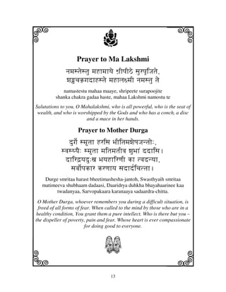 i                               j                                j
                   Prayer to Ma Lakshmi
              njmjstjestju mjHhmjhyje Wj`IpjIVe sjurpjUiJjtje,
              wjcjk`gjdhHstje mjHhlj~mjI njmjstju tje
            namastestu mahaa maaye, shripeete surapoojite
         shanka chakra gadaa haste, mahaa Lakshmi namostu te
Salutations to you, O Mahalakshmi, who is all powerful, who is the seat of
 wealth, and who is worshipped by the Gods and who has a conch, a disc
                        and a mace in her hands.

                    Prayer to Mother Durga
               dugje[ smtjh Hrisj BjIitjmjwjeQjJjntjo:,
            svjsTyjE: smtjh mjitjmjtjIvj wjuBjhN ddhisj.
             dhird`yjdu:xj BjyjHhirqjI kh tvjdnyjh,
                sjvjo[pjkhr krqjhyj sjdhd[icjttjh.
    Durge smritaa harast bheetimashesha-jantoh, Swasthyaih smritaa
   matimeeva shubhaam dadaasi, Daaridrya duhkha bhayahaarinee kaa
         twadanyaa, Sarvopakaara karanaaya sadaardra-chitta.

 O Mother Durga, whoever remembers you during a difficult situation, is
 freed of all forms of fear. When called to the mind by those who are in a
healthy condition, You grant them a pure intellect. Who is there but you –
the dispeller of poverty, pain and fear. Whose heart is ever compassionate
                         for doing good to everyone.



                                 S
k                                                                l
                                    13
 
