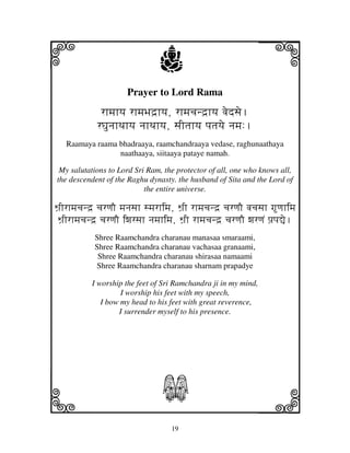 i                                j                              j
                       Prayer to Lord Rama
              rhmjhyj rhmjBjd`hyj, rhmjcjnd`hyj vjedsje.
             rGjunjhTjhyj njhTjhyj, sjItjhyj pjtjyje njmj:.
   Raamaya raama bhadraaya, raamchandraaya vedase, raghunaathaya
                 naathaaya, siitaaya pataye namah.

 My salutations to Lord Sri Ram, the protector of all, one who knows all,
the descendent of the Raghu dynasty. the husband of Sita and the Lord of
                           the entire universe.

Wj`Irhmjcjnd` cjrqjO mjnjsjh smjrhimj, Wj`I rhmjcjnd` cjrqjO vjcjsjh gqjhimj
 Wj`Irhmjcjnd` cjrqjO iwjrsjh njmjhimj, Wj`I rhmjcjnd` cjrqjO wjrqjN pj`pj–e.
            Shree Raamchandra charanau manasaa smaraami,
            Shree Raamchandra charanau vachasaa granaami,
             Shree Raamchandra charanau shirasaa namaami
            Shree Raamchandra charanau sharnam prapadye

            I worship the feet of Sri Ramchandra ji in my mind,
                     I worship his feet with my speech,
               I bow my head to his feet with great reverence,
                    I surrender myself to his presence.




k                                 S                             l
                                     19
 