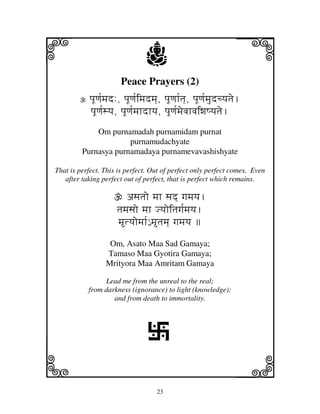 i                               j
                       Peace Prayers (2)
                                                                  j
            pjUqj[mjd:, pjUqj[imjdmj], pjUqjh[tj], pjUqj[mjudcyjtje.
            pjUqj[syj, pjUqj[mjhdhyj, pjUqj[mjevjhvjiwjQyjtje.
             Om purnamadah purnamidam purnat
                      purnamudachyate
         Purnasya purnamadaya purnamevavashishyate

That is perfect. This is perfect. Out of perfect only perfect comes. Even
   after taking perfect out of perfect, that is perfect which remains.

                         asjtjo mjh sjd] gjmjyj.
                      tjmjsjo mjh Jyjoitjgj[mjyj.
                      mtyjomjh[€ mtjmj] gjmjyj 
                   Om, Asato Maa Sad Gamaya;
                  Tamaso Maa Gyotira Gamaya;
                  Mrityora Maa Amritam Gamaya

                Lead me from the unreal to the real;
           from darkness (ignorance) to light (knowledge);
                   and from death to immortality.




                                 L
k                                                                 l
                                    23
 