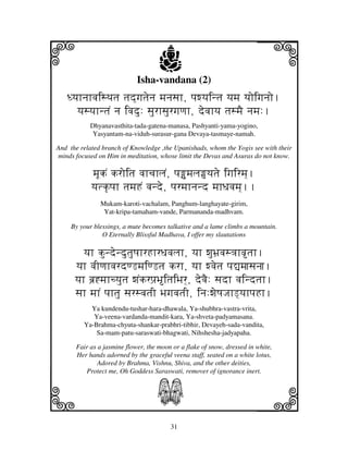 i                                   j
                            Isha-vandana (2)
                                                                        j
   DyjhnjhvjisTjtj tjd]gjtjenj mjnjsjh, pjwyjintj yjmj yjoigjnjo.
     yjsyjhntjN nj ivjdu: sjurhsjurgjqjh, devjhyj tjsmjE njmj:.
           Dhyanavasthita-tada-gatena-manasa, Pashyanti-yama-yogino,
            Yasyantam-na-viduh-surasur-gana Devaya-tasmaye-namah.

And the related branch of Knowledge ,the Upanishads, whom the Yogis see with their
minds focused on Him in meditation, whose limit the Devas and Asuras do not know.

            mjUkN kroitj vjhcjhljN, pjumjlj‘yjtje igjirmj].
            yjtk|pjh tjmjHN vjnde, pjrmjhnjnd mjhDjvjmj]..
               Mukam-karoti-vachalam, Panghum-langhayate-girim,
                Yat-kripa-tamaham-vande, Parmananda-madhvam.

     By your blessings, a mute becomes talkative and a lame climbs a mountain.
                O Eternally Blissful Madhava, I offer my slautations

         yjh kundendutjuQjhrHhrDjvjljh, yjh wjuBj`vjs<jhvtjh.
      yjh vjIqjhvjrdqLmjiqLtj krh, yjh wvjetj pj–mjjsjnjj.
      yjh bj`*mjhcyjutj wjNkrpj`BitjiBjr], devjE: sjdh vjindtjh.
      sjh mjhN pjhtju sjrsvjtjI BjgjvjtjI, inj:wjeQjJjhL]yjhpjHh.
           Ya kundendu-tushar-hara-dhawala, Ya-shubhra-vastra-vrita,
            Ya-veena-vardanda-mandit-kara, Ya-shveta-padyamasana.
         Ya-Brahma-chyuta-shankar-prabhri-tibhir, Devayeh-sada-vandita,
             Sa-mam-patu-saraswati-bhagwati, Nihshesha-jadyapaha.

      Fair as a jasmine flower, the moon or a flake of snow, dressed in white,
      Her hands adorned by the graceful veena staff, seated on a white lotus,
              Adored by Brahma, Vishnu, Shiva, and the other deities,
         Protect me, Oh Goddess Saraswati, remover of ignorance inert.



k                                  S                                    l
                                        31
 
