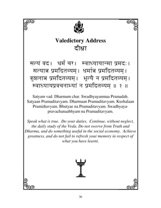 i                          j
                 Valedictory Address
                                                     j
                            dI~jh

  sjtyjN vjd. Djmj[N cjr. svjhDyjhyjhnmjh p'mjd:.
   sjtyjhœ p'mjidtjvyjmj]. Djmjh[œ p'mjidtjvyjmj].
  kuwjljhœ p'mjidtjvyjmj]. BjUtyjE nj p'mjidtjvyjmj].
   svjhDyjhyjp'vjcjnjhByjhN nj p'mjidtjvyjmj]  ƒ 
    Satyam vad. Dharmam char. Swadhyayanmaa Pramadah.
 Satyaan Pramaditavyam. Dharmaan Pramaditavyam. Kushalaan
    Pramidtavyam. Bhutyae na Pramaditavyam. Swadhyaya-
            pravachanaabhyam na Pramaditavyam.

 Speak what is true. Do your duties. Continue, without neglect,
   the daily study of the Veda. Do not swerve from Truth and
Dharma, and do something useful in the social economy. Achieve
 greatness, and do not fail to refresh your memory in respect of
                       what you have learnt.




                            A
k                                                    l
                               36
 