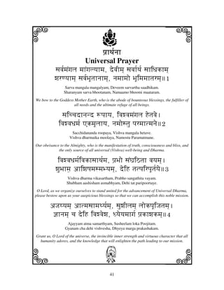 i                                        j
                                    pj`hTj[njh
                                                                                j
                           Universal Prayer
           sjvj[mjNgjlj mjhNgjlyjhmj, devjImj] sjvjh[Tj[ sjhiDjkhmj]
           wjrqyjhmj] sjvj[BjUtjhnjhmj], njmjhmjo BjUimjmjhtjrmj]1
                  Sarva mangala mangalyam, Deveem sarvartha saadhikam.
                 Sharanyam sarva bhootanam, Namaamo bhoomi maataram.
We bow to the Goddess Mother Earth, who is the abode of bounteous blessings, the fulfiller of
                      all needs and the ultimate refuge of all beings.

                sjiccjdhnjnd +pjhyj, ivjwvjmjNgjlj Hetjvje.
              ivjwvjDjmj[ AkmjUljhyj, njmjostju pjrmjhtmjnje2
                     Sacchidananda roopaya, Vishva mangala hetave.
                    Vishva dharmaika moolaya, Namostu Paramatmane.
Our obeisance to the Almighty, who is the manifestation of truth, consciousness and bliss, and
             the only source of all universal (Vishva) well-being and Dharma.

             ivjwvjDjmj[ivjkhsjhTj[mj, pj`Bjo sjNGjiVtjh vjyjmj].
            wjuBjhm]j ahiwjQjmjsmjByjmj], deiH tjtpjirpjUtj[yje3
                   Vishva dharma vikasartham, Prabho sangathita vayam.
                   Shubham aashisham asmabhyam, Dehi tat paripoortaye.
 O Lord, as we organize ourselves to stand united for the advancement of Universal Dharma,
please bestow upon us your auspicious blessings so that we can accomplish this noble mission.

         aJjyyjmj] ahtmjsjhmjTyj[mj], sjuwjIljmj] ljokpjUiJjtjmj].
          @jhnjmj] cj deiH ivjwvjewj, Dyjeyjmjhgj[ pj`khwjkmj]4
                   Ajayyam atma samarthyam, Susheelam loka Poojitam.
                  Gyanam cha dehi vishvesha, Dhyeya marga prakashakam.
Grant us, O Lord of the universe, the invincible inner strength and virtuous character that all




k                                                                               l
  humanity adores, and the knowledge that will enlighten the path leading to our mission.



                                           J
                                              41
 